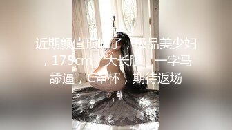 近期颜值顶峰了，极品美少妇，175cm，大长腿，一字马舔逼，C罩杯，期待返场