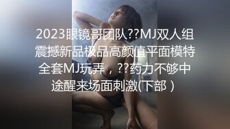 2023眼镜哥团队??MJ双人组震撼新品极品高颜值平面模特全套MJ玩弄，??药力不够中途醒来场面刺激(下部）