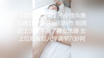 【超顶91大神】韦小宝&唐伯虎18岁学妹回归新作 粗屌赶上少女手腕了降女法器 女上位翘臀后入撑满窄穴妙阿