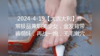 2024-4-19【大吉大利】非常极品兼职美少女，金发背带裤萌妹，再战一炮，无毛嫩穴