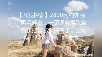 【开发探索】2800网约外围，阴毛好多，一舔逼爽得乱耸，白浆把套子都搞白了，全程换了两个套套，好激情