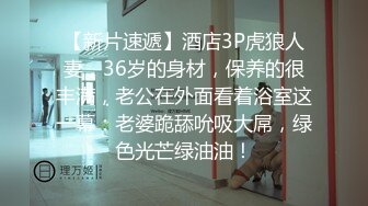 【新片速遞】酒店3P虎狼人妻，36岁的身材，保养的很丰满，老公在外面看着浴室这一幕：老婆跪舔吮吸大屌，绿色光芒绿油油！