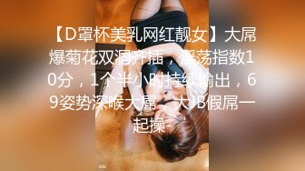 【D罩杯美乳网红靓女】大屌爆菊花双洞齐插，淫荡指数10分，1个半小时持续输出，69姿势深喉大屌，大JB假屌一起操-