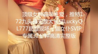 ✅✅顶级女神高端性爱，推特172九头身无敌大长腿LuckyQL777超淫现场，猫女仆SVIP专属32分钟高清完整版