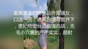 富商重金约炮极品外围骚女，口活一流，道具自嗨双管齐下，贵妃椅窗台边激情肉战，无毛小穴裹的严严实实，颜射