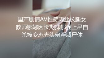 国产剧情AV性感肉丝长腿女教师娜娜因长期抑郁症上吊自杀被变态光头佬淫威尸体