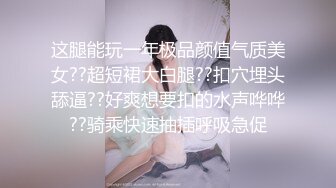 这腿能玩一年极品颜值气质美女??超短裙大白腿??扣穴埋头舔逼??好爽想要扣的水声哗哗??骑乘快速抽插呼吸急促