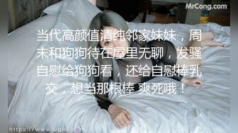 当代高颜值清纯邻家妹妹，周末和狗狗待在屋里无聊，发骚自慰给狗狗看，还给自慰棒乳交，想当那根棒 爽死哦！ 