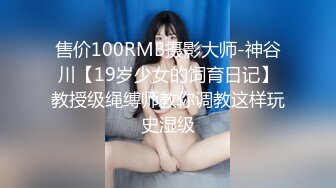 售价100RMB摄影大师-神谷川【19岁少女的饲育日记】教授级绳缚师教你调教这样玩史湿级