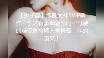 【狮子座】泡良大神SVIP新作，学妹有事着急出门，可硬的难受直接插入蜜桃臀，叫的嘹亮！