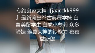 专约良家大神『jaacckk999』最新流出??古典舞学妹 白富美留学生 白虎小萝莉 众多骚婊 羡慕大神的钞能力 夜夜做新郎