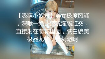 【吸精小奴隶】美女极度风骚，深喉一绝，还玩灌肠肛交，直接射在菊花里面，肤白貌美极品尤物，真刺激啊