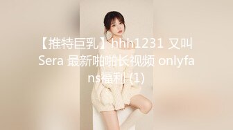 【推特巨乳】hhh1231 又叫 Sera 最新啪啪长视频 onlyfans福利 (1)