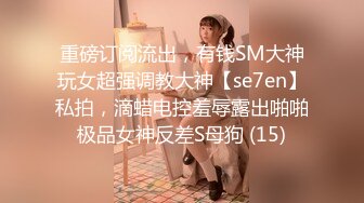 重磅订阅流出，有钱SM大神玩女超强调教大神【se7en】私拍，滴蜡电控羞辱露出啪啪极品女神反差S母狗 (15)