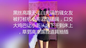 黑丝高跟无毛白虎逼的骚女友被打桩机小哥酒店蹂躏，口交大鸡巴让小哥从床下干到床上，草到高潮露脸道具抽插