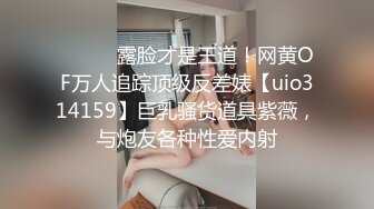 ⚫️⚫️露脸才是王道！网黄OF万人追踪顶级反差婊【uio314159】巨乳骚货道具紫薇，与炮友各种性爱内射