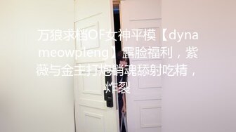 万狼求档OF女神平模【dynameowpleng】露脸福利，紫薇与金主打炮销魂舔射吃精，炸裂