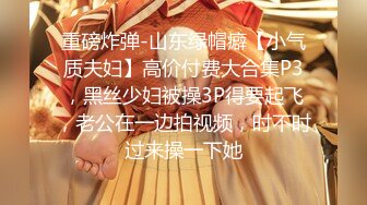 重磅炸弹-山东绿帽癖【小气质夫妇】高价付费大合集P3，黑丝少妇被操3P得要起飞，老公在一边拍视频，时不时过来操一下她