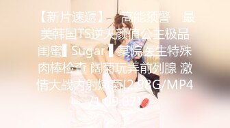 【新片速遞】 ✿高能预警✿ 最美韩国TS逆天颜值公主极品闺蜜▌Sugar ▌某院医生特殊肉棒检查 阔菊玩弄前列腺 激情大战内射嫩菊[2.98G/MP4/1:09:07]