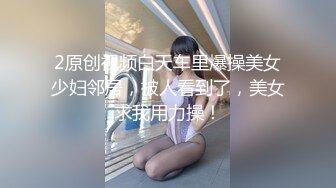 2原创视频白天车里爆操美女少妇邻居，被人看到了，美女求我用力操！