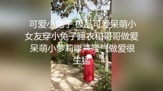  可爱小兔子 极品可爱呆萌小女友穿小兔子睡衣和哥哥做爱 呆萌小萝莉嗲声嗲气做爱很生猛