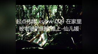 起点传媒 xsjbw-009 在家里被老婆的闺蜜强上-仙儿媛