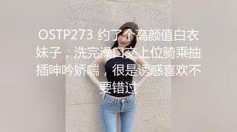 OSTP273 约了个高颜值白衣妹子，洗完澡口交上位骑乘抽插呻吟娇喘，很是诱惑喜欢不要错过