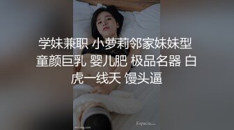 学妹兼职 小萝莉邻家妹妹型 童颜巨乳 婴儿肥 极品名器 白虎一线天 馒头逼