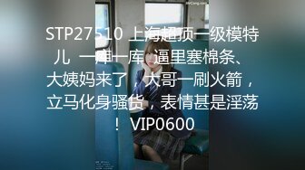 STP27510 上海超顶一级模特儿  一库一库  逼里塞棉条、大姨妈来了，大哥一刷火箭，立马化身骚货，表情甚是淫荡！ VIP0600