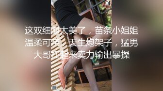 这双细腿太美了，苗条小姐姐温柔可亲，天生炮架子，猛男大哥扛起来卖力输出暴操