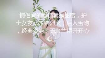  情侣间的爱情就是甜蜜，护士女友，干柴烈火，后入舌吻，经典姿势，无套艹得开开心心！