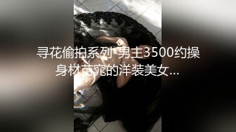 寻花偷拍系列-男主3500约操身材苗窕的洋装美女…