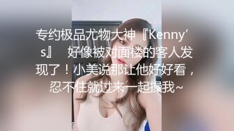 专约极品尤物大神『Kenny’s』✿好像被对面楼的客人发现了！小美说那让他好好看，忍不住就过来一起操我~