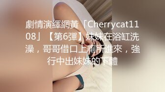 劇情演繹網黃「Cherrycat1108」【第6彈】妹妹在浴缸洗澡，哥哥借口上廁所進來，強行中出妹妹的下體