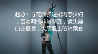 赵总丶寻花回归短裙肉感少妇，舌吻调情非常享受，镜头前口交插嘴，大屁股上位骑乘套弄