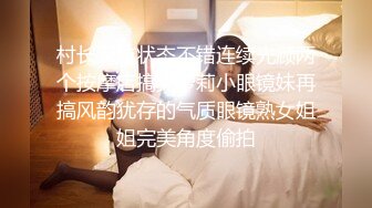 村长深夜状态不错连续光顾两个按摩店搞完萝莉小眼镜妹再搞风韵犹存的气质眼镜熟女姐姐完美角度偷拍