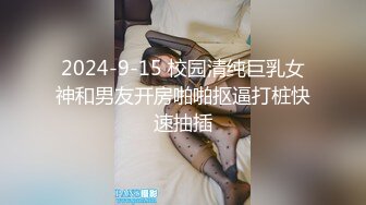 2024-9-15 校园清纯巨乳女神和男友开房啪啪抠逼打桩快速抽插