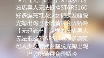 ★☆【无码流出】★☆这样的夜店男人无法抵挡STARS160好多漂亮可人少女情欲发骚脱光掏出鸡巴吸吮骑乘套弄娇吟【无码流出】这样的夜店男人无法抵挡STARS160好多漂亮可人少女情欲发骚脱光掏出鸡巴吸吮骑乘套弄娇吟