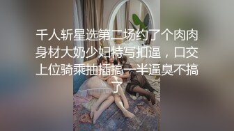 千人斩星选第二场约了个肉肉身材大奶少妇特写扣逼，口交上位骑乘抽插搞一半逼臭不搞了