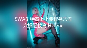 SWAG 特奉上小狐狸粪穴淫穴插翻教育 Helene